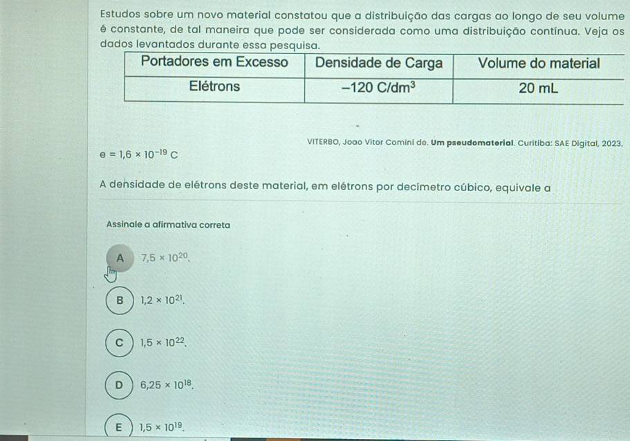 Estudos sobre um novo material constatou que a distribuição das cargas ao longo de seu volume
é constante, de tal maneira que pode ser considerada como uma distribuição contínua. Veja os
dados levantados durante
VITERBO, Joao Vitor Comini de. Um pseudomaterial. Curitiba: SAE Digital, 2023.
e=1,6* 10^(-19)C
A densidade de elétrons deste material, em elétrons por decímetro cúbico, equivale a
Assinale a afirmativa correta
A 7,5* 10^(20).
B 1,2* 10^(21).
C 1,5* 10^(22).
D 6,25* 10^(18).
E 1,5* 10^(19).