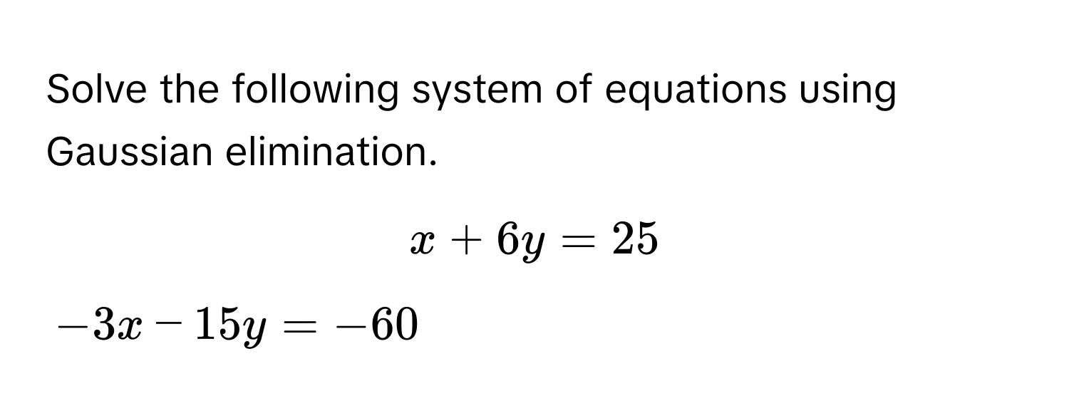 Solve the following system of equations using Gaussian elimination.
$x + 6y = 25$
$-3x - 15y = -60$