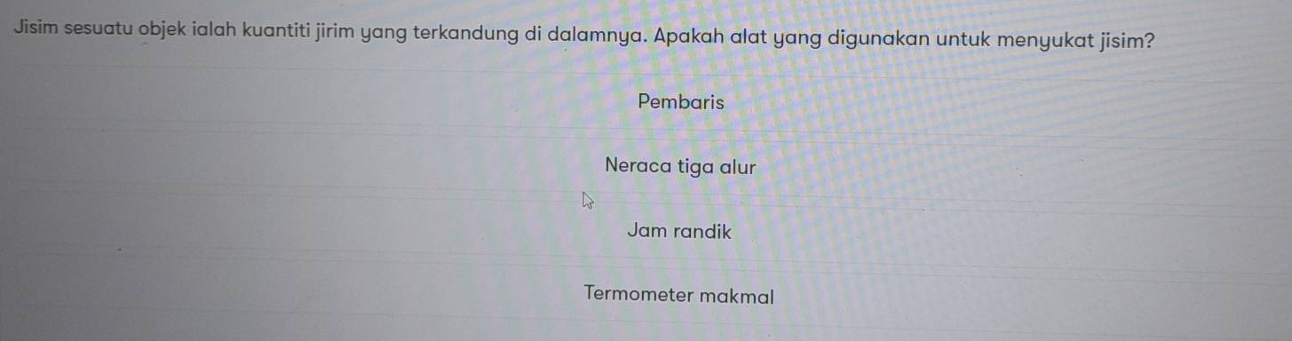 Jisim sesuatu objek ialah kuantiti jirim yang terkandung di dalamnya. Apakah alat yang digunakan untuk menyukat jisim?
Pembaris
Neraca tiga alur
Jam randik
Termometer makmal