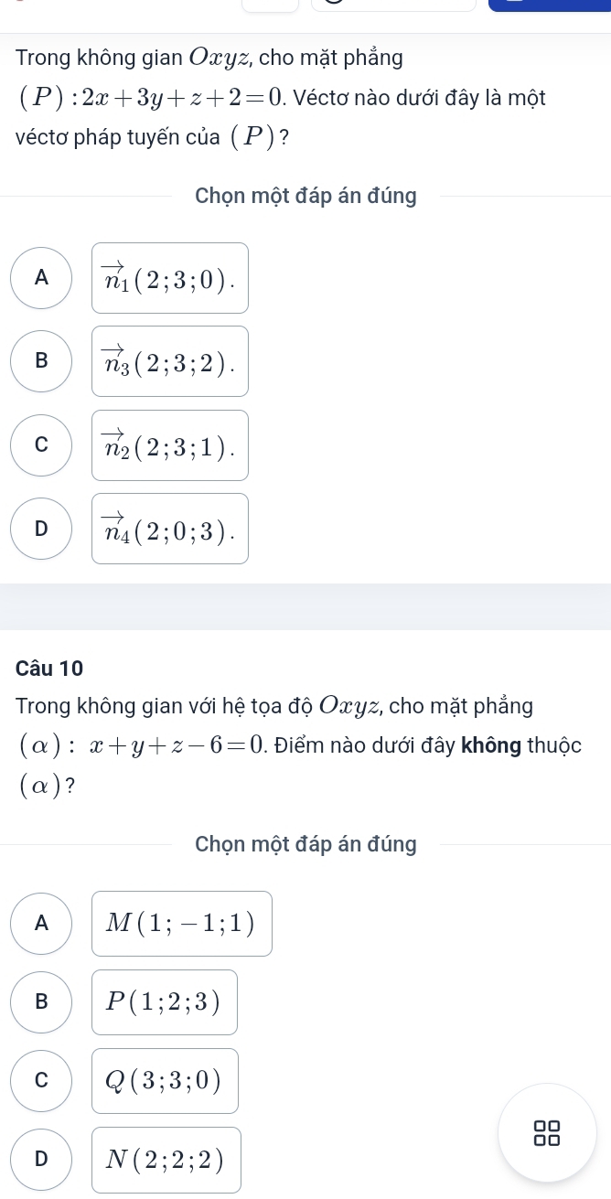 Trong không gian Oxyz, cho mặt phẳng
(P):2x+3y+z+2=0. Véctơ nào dưới đây là một
véctơ pháp tuyến của (P)?
Chọn một đáp án đúng
A vector n_1(2;3;0).
B vector n_3(2;3;2).
C vector n_2(2;3;1).
D vector n_4(2;0;3). 
Câu 10
Trong không gian với hệ tọa độ Oxyz, cho mặt phẳng
(α): x+y+z-6=0. Điểm nào dưới đây không thuộc
(α)?
Chọn một đáp án đúng
A M(1;-1;1)
B P(1;2;3)
C Q(3;3;0)
D N(2;2;2)