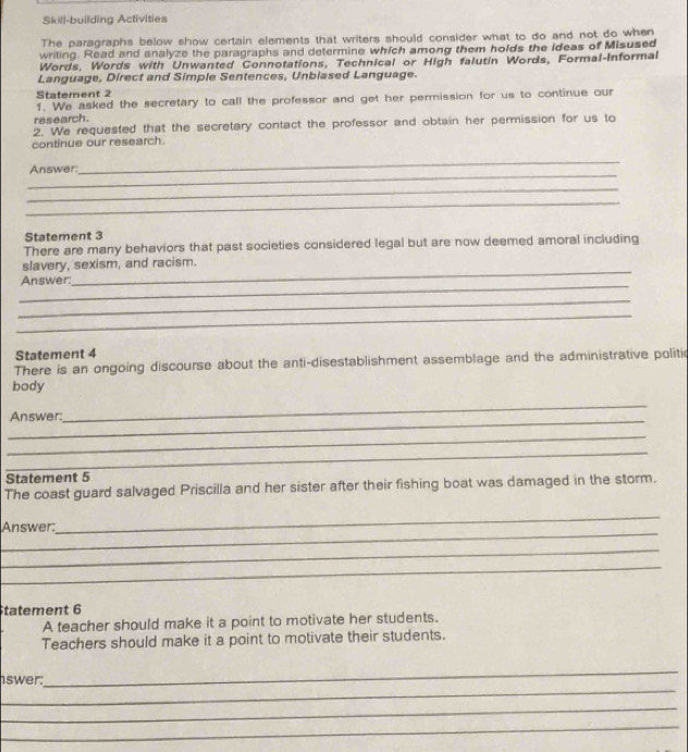 Skill-building Activities 
The paragraphs below show certain elements that writers should consider what to do and not do when 
writing. Read and analyze the paragraphs and determine which among them holds the Ideas of Misused 
Words, Words with Unwanted Connotations, Technical or High falutin Words, Formal-Informal 
Language, Direct and Simple Sentences, Unbiased Language. 
Statement 2 
1. We asked the secretary to call the professor and get her permission for us to continue our 
research. 
2. We requested that the secretary contact the professor and obtain her permission for us to 
continue our research. 
_ 
Answer. 
_ 
_ 
_ 
Statement 3 
There are many behaviors that past societies considered legal but are now deemed amoral including 
slavery, sexism, and racism. 
_ 
Answer: 
_ 
_ 
_ 
Statement 4 
There is an ongoing discourse about the anti-disestablishment assemblage and the administrative politic 
body 
_ 
_ 
Answer: 
_ 
_ 
Statement 5 
The coast guard salvaged Priscilla and her sister after their fishing boat was damaged in the storm. 
_ 
_ 
Answer: 
_ 
_ 
tatement 6 
A teacher should make it a point to motivate her students. 
Teachers should make it a point to motivate their students. 
_ 
swer: 
_ 
_ 
_