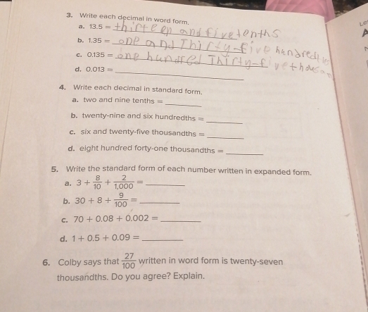 Write each decimal in word form. 
a. 13.5=
Le: 
b. 1.35=
_ 
C. 0.135=
_ 
_ 
_ 
d. 0.013=
4. Write each decimal in standard form. 
_ 
a. two and nine tenths = 
_ 
b. twenty-nine and six hundredths = 
_ 
c. six and twenty-five thousandths = 
d. eight hundred forty-one thousandths = 
_ 
5. Write the standard form of each number written in expanded form. 
a. 3+ 8/10 + 2/1,000 = _ 
b. 30+8+ 9/100 = _ 
C. 70+0.08+0.002= _ 
d. 1+0.5+0.09= _ 
6. Colby says that  27/100 written in word form is twenty-seven 
thousandths. Do you agree? Explain.