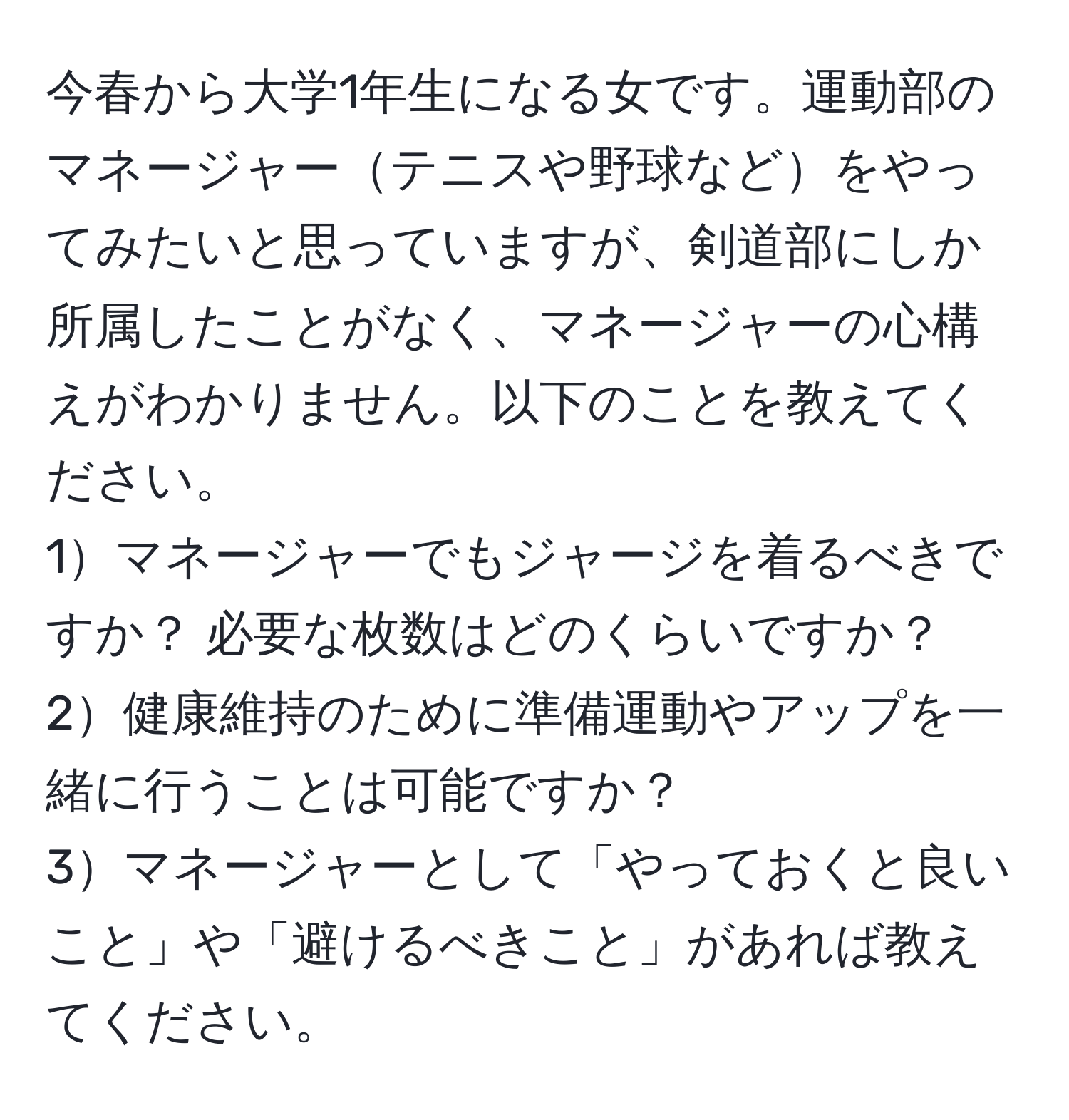 今春から大学1年生になる女です。運動部のマネージャーテニスや野球などをやってみたいと思っていますが、剣道部にしか所属したことがなく、マネージャーの心構えがわかりません。以下のことを教えてください。  
1マネージャーでもジャージを着るべきですか？ 必要な枚数はどのくらいですか？  
2健康維持のために準備運動やアップを一緒に行うことは可能ですか？  
3マネージャーとして「やっておくと良いこと」や「避けるべきこと」があれば教えてください。