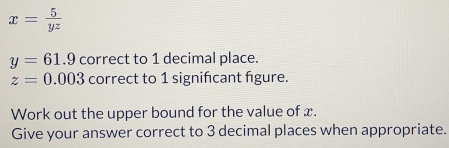 x= 5/yz 
y=61.9 correct to 1 decimal place.
z=0.003 correct to 1 signifcant figure. 
Work out the upper bound for the value of x. 
Give your answer correct to 3 decimal places when appropriate.