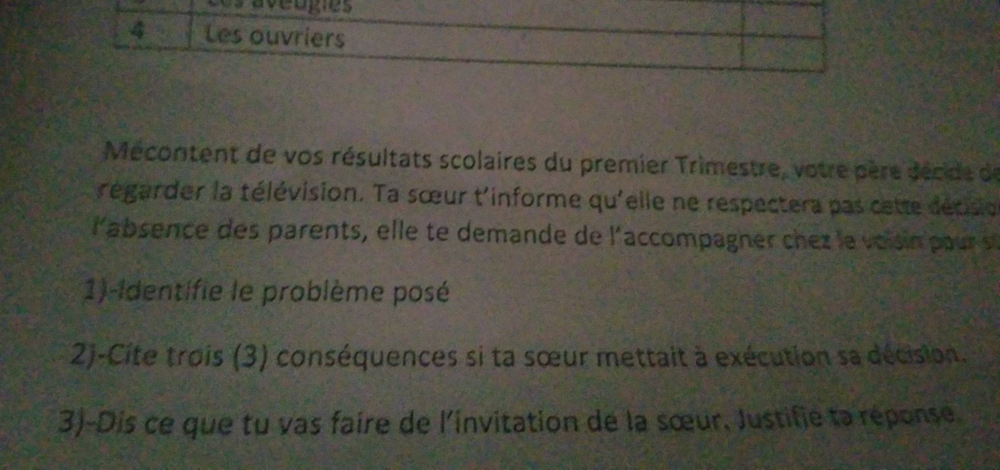 Les ouvriers 
Mécontent de vos résultats scolaires du premier Trimestre, votre père décide de 
régarder la télévision. Ta sœur t'informe qu'elle ne respectera pas cette décisio 
l'absence des parents, elle te demande de l'accompagner che z le vois n pou 
1)-Identifie le problème posé 
2)-Cite trois (3) conséquences si ta sœur mettait à exécution sa décision. 
3)-Dis ce que tu vas faire de l'invitation de la sœur, Justifie ta réponse