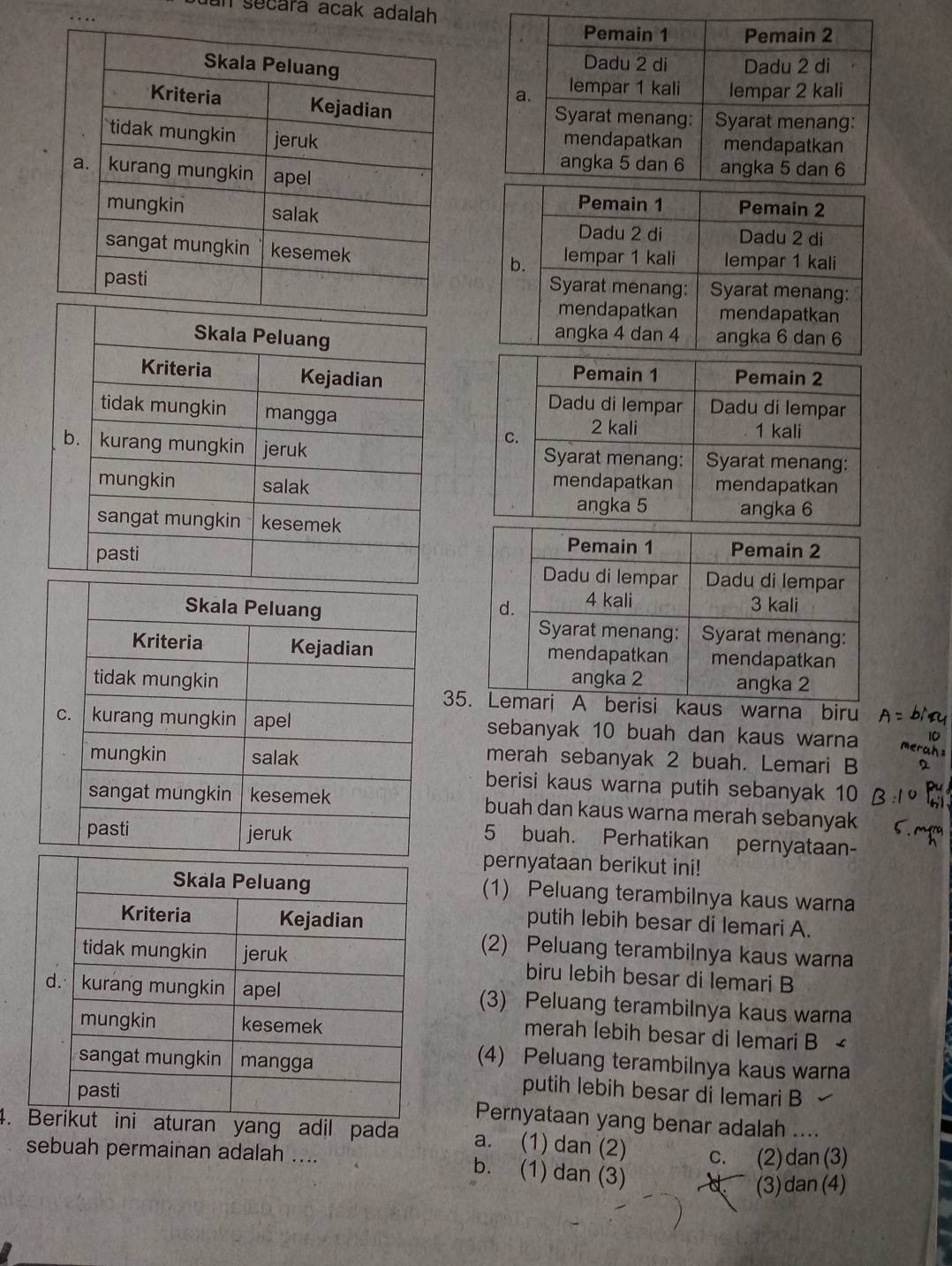 Jun sécara acak adalah

3 kaus warna biru
sebanyak 10 buah dan kaus warna
merah sebanyak 2 buah. Lemari B
berisi kaus warna putih sebanyak 10
buah dan kaus warna merah sebanyak
5 buah. Perhatikan pernyataan-
pernyataan berikut ini!
(1) Peluang terambilnya kaus warna
putih lebih besar di lemari A.
(2) Peluang terambilnya kaus warna
biru lebih besar di lemari B
(3) Peluang terambilnya kaus warna
merah lebih besar di lemari B <
(4) Peluang terambilnya kaus warna
putih lebih besar di lemari B
Pernyataan yang benar adalah ....
4. Bran yang adil pada  a. (1) dan (2) C. (2) dan (3)
sebuah permainan adalah ....
b. (1) dan (3)
(3) dan (4)