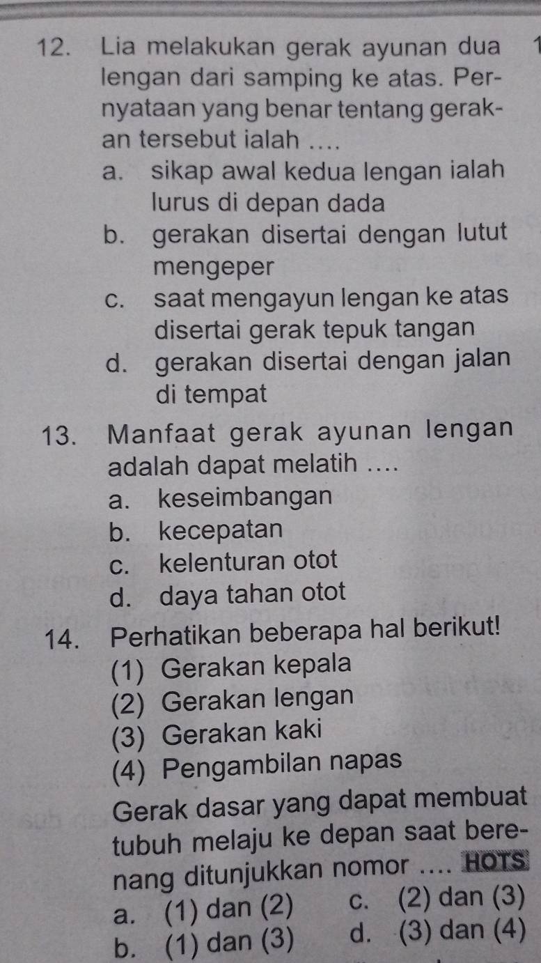 Lia melakukan gerak ayunan dua
lengan dari samping ke atas. Per-
nyataan yang benar tentang gerak-
an tersebut ialah …..
a. sikap awal kedua lengan ialah
lurus di depan dada
b. gerakan disertai dengan lutut
mengeper
c. saat mengayun lengan ke atas
disertai gerak tepuk tangan
d. gerakan disertai dengan jalan
di tempat
13. Manfaat gerak ayunan lengan
adalah dapat melatih ....
a. keseimbangan
b. kecepatan
c. kelenturan otot
d. daya tahan otot
14. Perhatikan beberapa hal berikut!
(1) Gerakan kepala
(2) Gerakan lengan
(3) Gerakan kaki
(4) Pengambilan napas
Gerak dasar yang dapat membuat
tubuh melaju ke depan saat bere-
nang ditunjukkan nomor .... HOTs
a. (1) dan (2) c. (2) dan (3)
b. (1) dan (3) d. (3) dan (4)