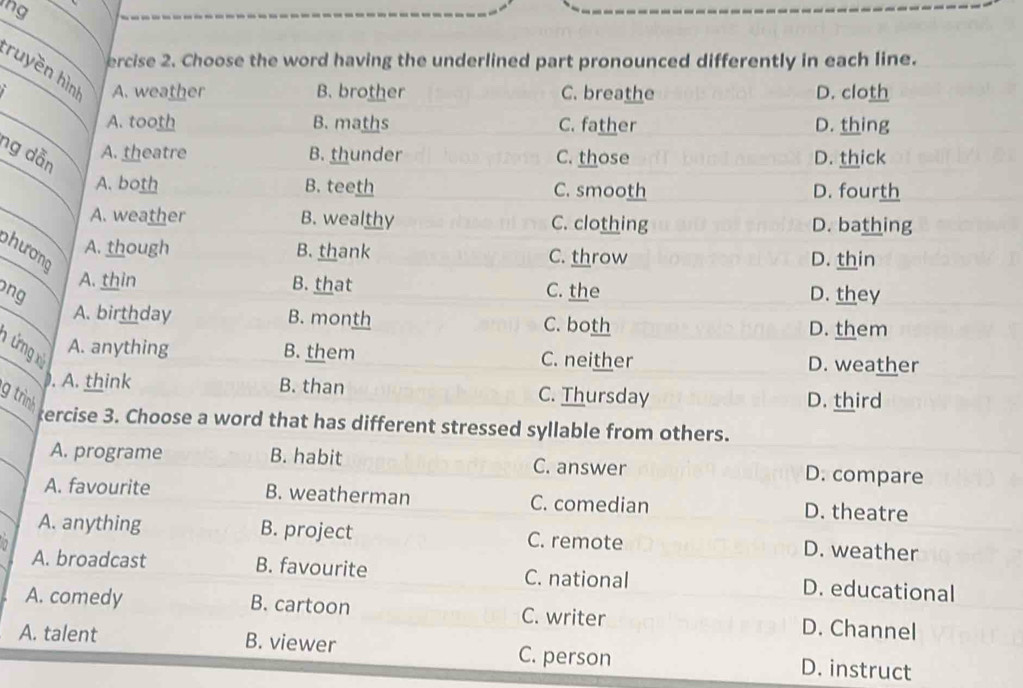 ng
ercise 2. Choose the word having the underlined part pronounced differently in each line.
ruyền hình A. weather
B. brother C. breathe D. cloth
A. tooth B. maths C. father D. thing
ng dẫn C. those D. thick
A. theatre B. thunder
A. both B. teeth C. smooth D. fourth
A. weather B. wealthy C. clothing D. bathing
phương
A. though B. thank C. throw D. thin
A. thin B. that C. the
ng D. they
A. birthday B. month C. both
D. them
n ứng x
A. anything B. them C. neither D. weather
. A. think B. than C. Thursday
g trình D. third
ercise 3. Choose a word that has different stressed syllable from others.
A. programe B. habit C. answer D. compare
A. favourite B. weatherman C. comedian D. theatre
A. anything B. project
7 C. remote D. weather
A. broadcast B. favourite C. national D. educational
A. comedy B. cartoon C. writer D. Channel
A. talent B. viewer C. person D. instruct