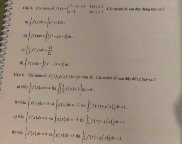 Cho hàm số f(x)=beginarrayl x^2-2x+3khix≥ 2 x+1khix<2endarray..  Các mệnh đề sau đây đúng hay sai?
2) ∈tlimits _1^(2f(x)dx=∈tlimits _1^(frac 3)2)(x+1)dx.
b ∈tlimits _2^(3f(x)dx=∈tlimits _2^3(x^2)-2x+3)dx.
c) ∈tlimits _1^(3frac 1)2f(x)dx= 41/12 .
d) ∈tlimits _1^(2f(x)dx=∈tlimits _1^2(x^2)-2x+3)dx.
Câu 4. Cho hàm số f(x),g(x) liên tục trên R . Các mệnh đề sau đây đúng hay sai?
a) Nếu ∈tlimits _0^(2f(x)dx=4 thì ∈tlimits _0^2[frac 1)2f(x)+2]dx=6.
b) Nếu ∈tlimits _2^5f(x)dx=3 và ∈tlimits _2^5g(x)dx=-2 thì ∈tlimits _2^5[f(x)+g(x)]dx=1.
e) Nếu ∈tlimits _1^4f(x)dx=6 và ∈tlimits _1^4g(x)dx=-5 thì ∈tlimits _0^4[f(x)-g(x)]dx=1.
d) Nếu ∈tlimits _2^1f(x)dx=4 và ∈tlimits _2^3g(x)dx=1 thi ∈tlimits _2^3[f(x)-g(x)]dx=3.