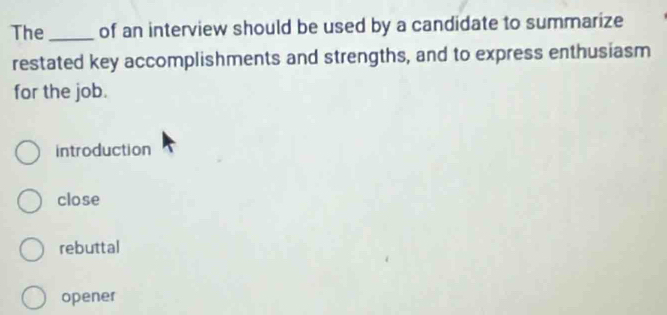 The_ of an interview should be used by a candidate to summarize
restated key accomplishments and strengths, and to express enthusiasm
for the job.
introduction
close
rebuttal
opener