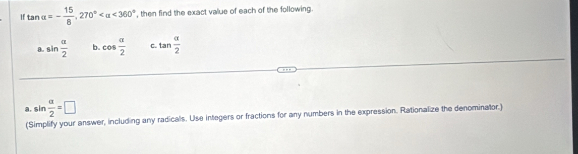 If tan alpha =- 15/8 , 270° <360° , then find the exact value of each of the following. 
a. sin  alpha /2  b. cos  alpha /2  C. tan  alpha /2 
a. sin  alpha /2 =□
(Simplify your answer, including any radicals. Use integers or fractions for any numbers in the expression. Rationalize the denominator.)