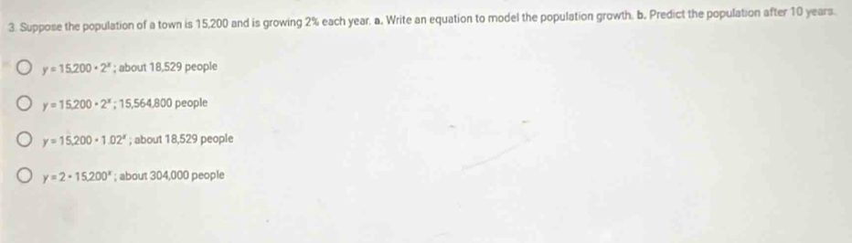 Suppose the population of a town is 15,200 and is growing 2% each year. a. Write an equation to model the population growth. b. Predict the population after 10 years.
y=15,200· 2^x; about 18,529 people
y=15,200· 2^x;15,564,800p eople
y=15,200-1.02^x; about 18,529 people
y=2· 15,200^x; about 304,000 people