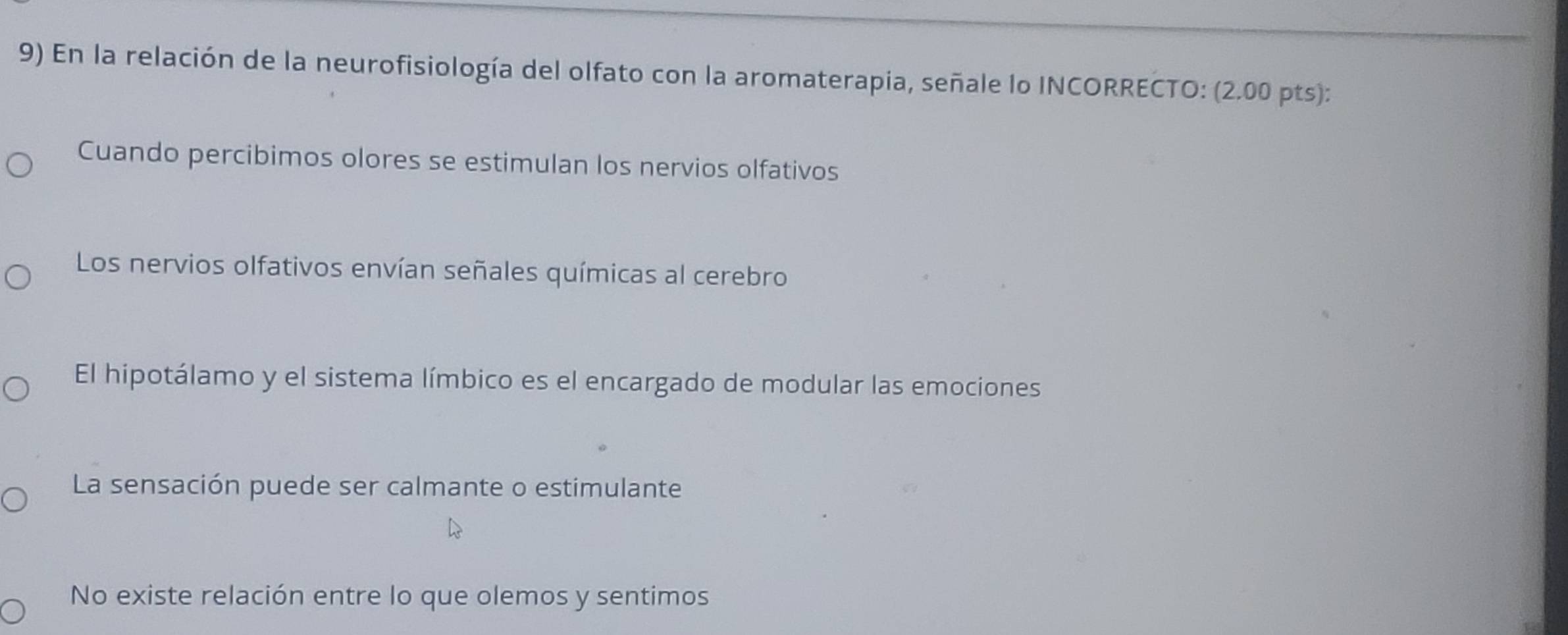 En la relación de la neurofisiología del olfato con la aromaterapia, señale lo INCORRECTO: (2.00 pts):
Cuando percibimos olores se estimulan los nervios olfativos
Los nervios olfativos envían señales químicas al cerebro
El hipotálamo y el sistema límbico es el encargado de modular las emociones
La sensación puede ser calmante o estimulante
No existe relación entre lo que olemos y sentimos