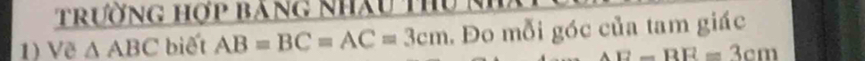 trường hợp bảng nhâu thu Nh 
1) Về △ ABC biết AB=BC=AC=3cm. Đo mỗi góc của tam giác
AE-BE=3cm