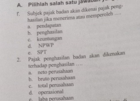 Pilihlah salah satu jawabal
l. Subjek pajak badan akan dikenai pajak peng-
hasilan jika menerima atau memperoleh ….
a. pendapatan
b. penghasilan
c. keuntungan
d. NPWP
e. SPT
2. Pajak penghasilan badan akan dikenakan
terhadap penghasilan …
a. neto perusahaan
b. bruto perusahaan
c. total perusahaan
d. operasional
e laba perusahaan