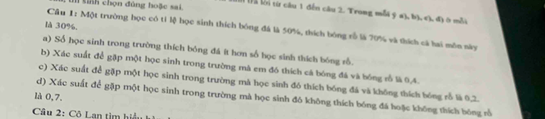 sinh chọn đúng hoặc sai, 
Il Tà lời từ câu 1 đến câu 2. Trong mỗi ý a), b), c), đ) ở mỗi 
là 30%. 
Câu 1: Một trường học có tỉ lệ học sinh thích bóng đá là 50%, thích bóng rỗ là 20% và thích cả hai môn này 
a) Số học sinh trong trường thích bóng đá ít hơn số học sinh thích bóng rổ. 
b) Xác suất để gặp một học sinh trong trường mà em đó thích cá bóng đá và bóng rỗ là 0,4. 
c) Xác suất đề gặp một học sinh trong trường mà học sinh đó thích bóng đá và không thích bóng rỗ là 0,2. 
là 0,7. d) Xác suất để gặp một học sinh trong trường mà học sinh đó không thích bóng đá hoặc không thích bóng rổ 
Câu 2: Cô Lan tìm hiểu