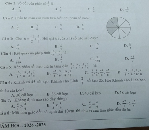 S_0^(2 đối của phân số frac 4)5 là:
B.
A.  4/-5   4/5  C.  5/4  D.  (-5)/4 
Câu 2: Phần tô màu của hình bên biểu thị phân số nào?
A.  3/5  B.  3/8  C.  5/3  D.  8/3 
Câu 3: Cho x= (-1)/2 + 4/5 . Hỏi giá trị của x là số nào sau đây?
A.  3/10   1/4  C.  (-5)/4  D.  5/4 
B.
Câu 4: Kết quả của phép tính  (-1)/13 : 7/-13  là:
A.  (-7)/169   1/7  C.  7/169  D.  (-1)/7 
B.
Câu 5: Xếp phân số theo thứ tự tăng dần  3/8 ; (-5)/8 ; (-3)/8 ; 7/8  là:
A.  (-5)/8 ; (-1)/8 ; 3/8 ; 7/8  B.  (-1)/8 ; 3/8 ; (-5)/8 ; 7/8  C.  7/8 ; 3/8 ; (-1)/8 ; (-5)/8  D.  (-1)/8 ; (-5)/8 ; 3/8 ; 7/8 
Câu 6: Khánh có 45 cái kẹo. Khánh cho Linh  2/3  số kẹo đó. Hỏi Khánh cho Linh bao
nhiêu cái kẹo?
A. 30 cái kẹo B. 36 cái kẹo C. 40 cái kẹo D. 18 cái kẹo
Câu 7: Khắng định nào sao đây đúng?
A.  2/3 > 3/4  B.  2/3  C.  2/3 = 3/4  D.  (-2)/3 
Câu 8: Một tam giác đều có cạnh dài 10cm thì chu vi của tam giác đều đó là:
HÃM HỌC: 2024 -2025