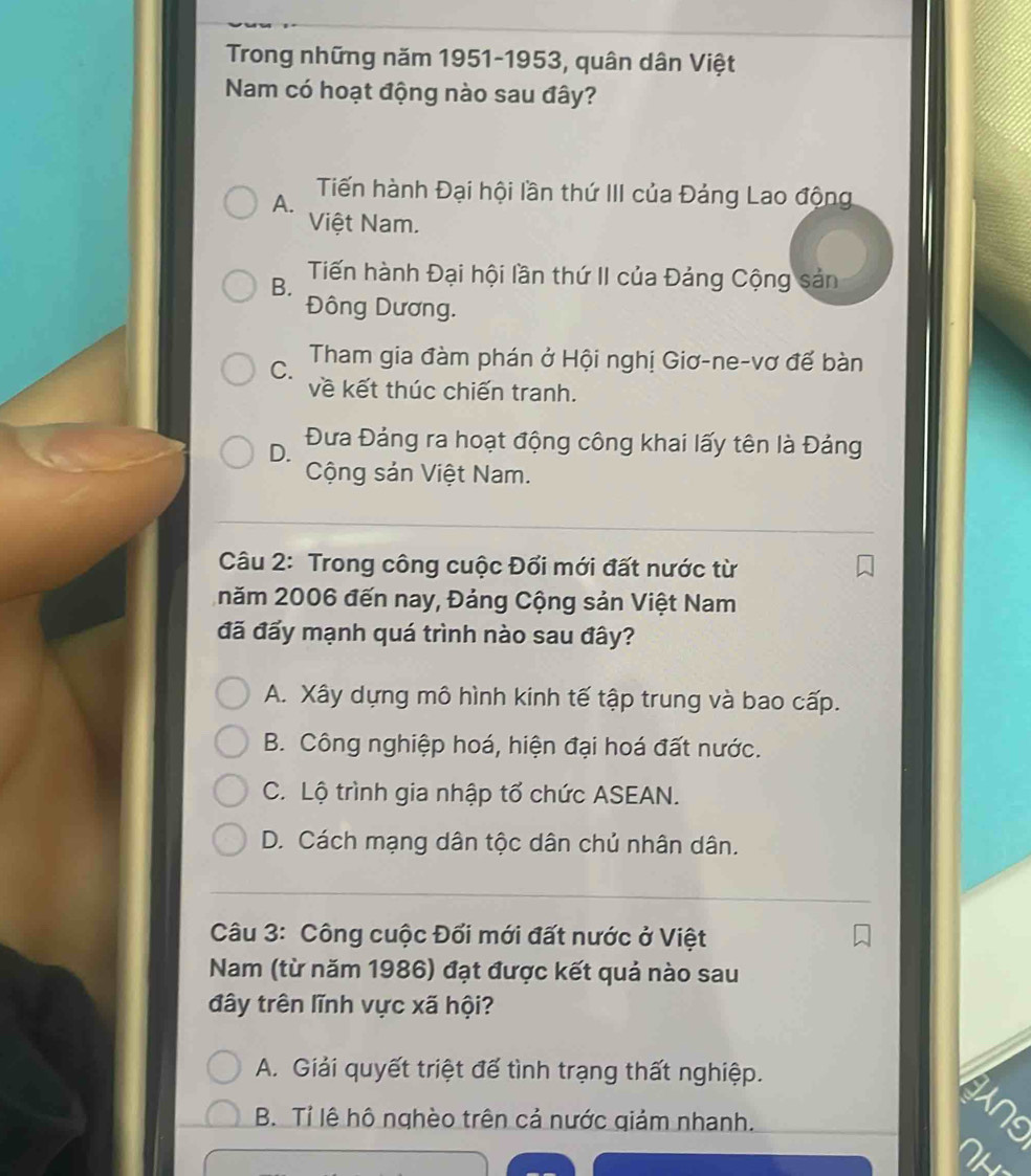 Trong những năm 1951-1953, quân dân Việt
Nam có hoạt động nào sau đây?
A. Tiến hành Đại hội lần thứ III của Đảng Lao động
Việt Nam.
B. Tiến hành Đại hội lần thứ II của Đảng Cộng sản
Đông Dương.
C. Tham gia đàm phán ở Hội nghị Giơ-ne-vơ để bàn
về kết thúc chiến tranh.
D.
Đưa Đảng ra hoạt động công khai lấy tên là Đảng
Cộng sản Việt Nam.
Câu 2: Trong công cuộc Đối mới đất nước từ
năm 2006 đến nay, Đảng Cộng sản Việt Nam
đã đấy mạnh quá trình nào sau đây?
A. Xây dựng mô hình kinh tế tập trung và bao cấp.
B. Công nghiệp hoá, hiện đại hoá đất nước.
C. Lộ trình gia nhập tổ chức ASEAN.
D. Cách mạng dân tộc dân chủ nhân dân.
Câu 3: Công cuộc Đối mới đất nước ở Việt
Nam (từ năm 1986) đạt được kết quả nào sau
đây trên lĩnh vực xã hội?
A. Giải quyết triệt để tình trạng thất nghiệp.
B. Tỉ lệ hô nghèo trên cả nước giảm nhanh.