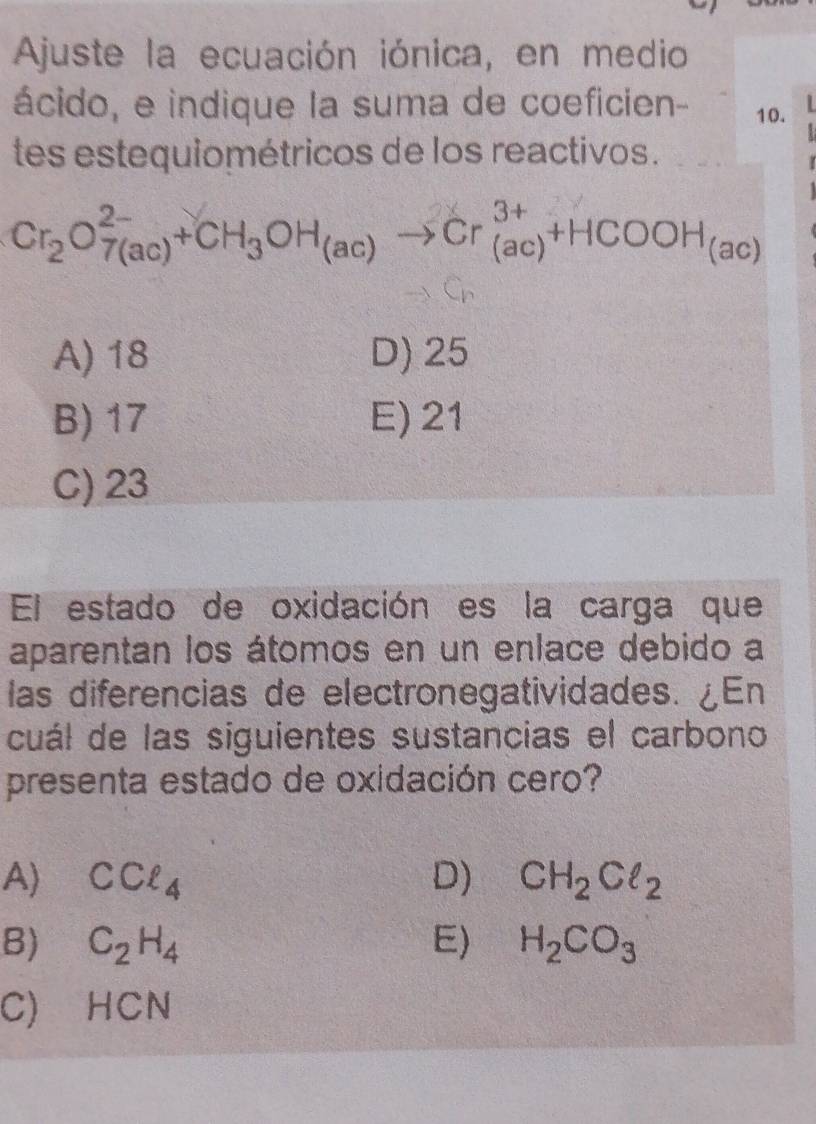 Ajuste la ecuación iónica, en medio
ácido, e indique la suma de coeficien - 10.
tes estequiométricos de los reactivos.
Cr_2O_(7(ac))^(2-)+CH_3OH_(ac)to Cr_((ac))^(3+)+HCOOH_(ac)
A) 18 D) 25
B) 17 E) 21
C) 23
El estado de oxidación es la carga que
aparentan los átomos en un enlace debido a
las diferencias de electronegatividades. ¿En
cuál de las siguientes sustancias el carbono
presenta estado de oxidación cero?
A) CCell _4 D) CH_2ClCl_
B) C_2H_4 E) H_2CO_3
C) HCN