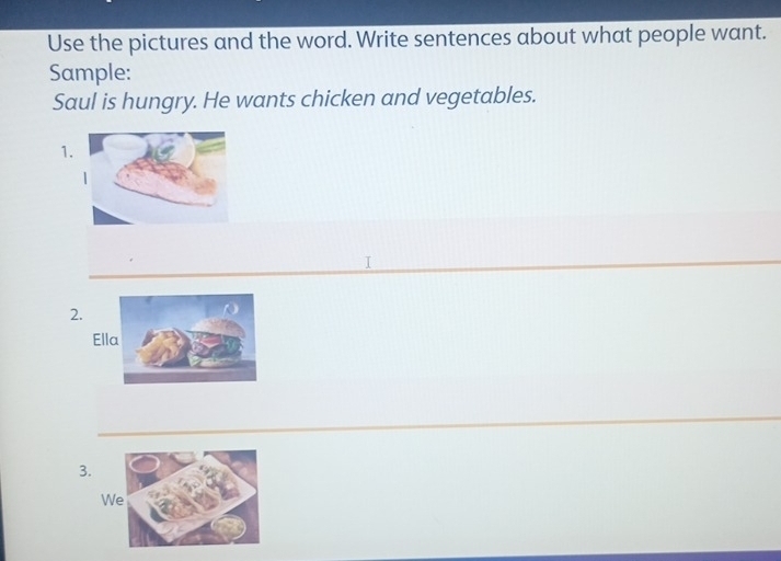 Use the pictures and the word. Write sentences about what people want. 
Sample: 
Saul is hungry. He wants chicken and vegetables. 
1. 
I 
2. 
3. 
W