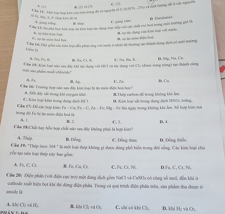 A. (1). B. (2) và (3).
C. (2).
Cầâu 12: Một loại hợp kim của iron trong đó có nguyên tố C (0,01% - 2%) và một lượng rất ít các nguyên
tố Si, Mn. S, P. Hợp kim đó là D. Duralumin.
A. gang trắng. B. thép.
C. gang xám.
Câu 13: Sự phá huỷ kim loai do kim loại tác dụng trực tiếp với các chất oxi hoá trong mội trường gọi là
A. sự khử kim loại.
B. sự tác dụng của kim loại với nước.
C. sự ăn mòn hoá học.
D. sự ăn mòn điện hoá.
Câu 14: Dãy gồm các kim loai đều phản ứng với nước ở nhiệt độ thường tạo thành dung dịch có môi trường
kiểm là
A. Na, Fe, K. B. Na, Cr, K. C. Na, Ba, K D. Mg, Na, Ca.
Câu 15: Kim loại nào sau đây khi tác dụng với HCl và tác dụng với Cl_2 (được nung nóng) tạo thành cùng
một sản phẩm muối chloride?
A. Fe. B. Ag. C. Zn. D. Cu.
Câu 16: Trường hợp nào sau đây kim loại bị ăn mòn điện hoá học?
A. Đốt dây sắt trong khí oxygen khô. B.Thép carbon để trong không khí ẩm.
C. Kim loại kẽm trong dung dịch HC1. D. Kim loại sắt trong dung dịch Hì NO_3 loãng.
Câu 17: Để các hợp kim: Fe - Cu; Fe - C; Zn - Fe; Mg - Fe lâu ngày trong không khí ẩm. Số hợp kim mà
trong đó Fe bị ăn mòn điện hoá là
A. 1. B. 2. C. 3. D. 4.
Câu 18:Chất hay hỗn hợp chất nào sau đây không phải là hợp kim?
A. Thép. B. Đồng. C. Đồng thau. D. Đồng thiếc.
Câu 19: "Thép inox 304 " là một loại thép không gi được dùng phổ biến trong đời sống. Các kim loại chủ
yếu tạo nên loại thép này bao gồm:
A. Fe, C, Cr. B. Fe, Cu, Cr. C. Fe, Cr, Ni. D.Fe, C, Cr, Ni.
Câu 20: Điện phân (với điện cực trơ) một dung dịch gồm NaCl và CuS 02 4 có cùng số mol, đến khi ở
cathode xuất hiện bọt khí thì dừng điện phân. Trong cả quá trình điện phân trên, sản phẩm thu được ở
anode là
A. khí Cl_2 và H_2. B. khí Cl_2 và O_2. C. chỉ có khí Cl_2. D. khí H_2 và O_2.
phần 2: Đ/s