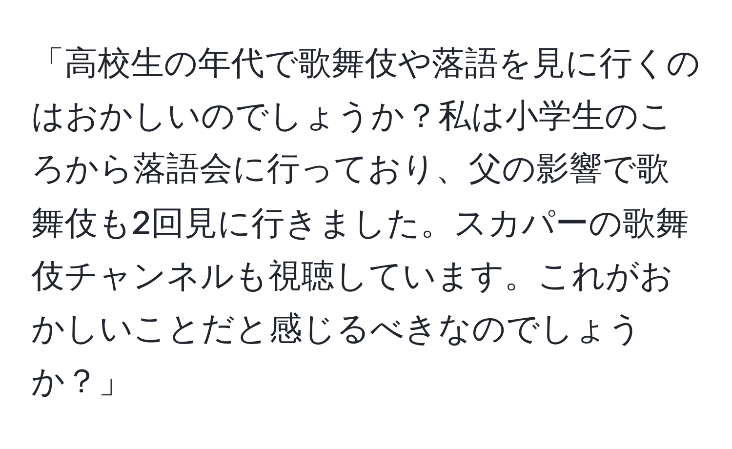 「高校生の年代で歌舞伎や落語を見に行くのはおかしいのでしょうか？私は小学生のころから落語会に行っており、父の影響で歌舞伎も2回見に行きました。スカパーの歌舞伎チャンネルも視聴しています。これがおかしいことだと感じるべきなのでしょうか？」