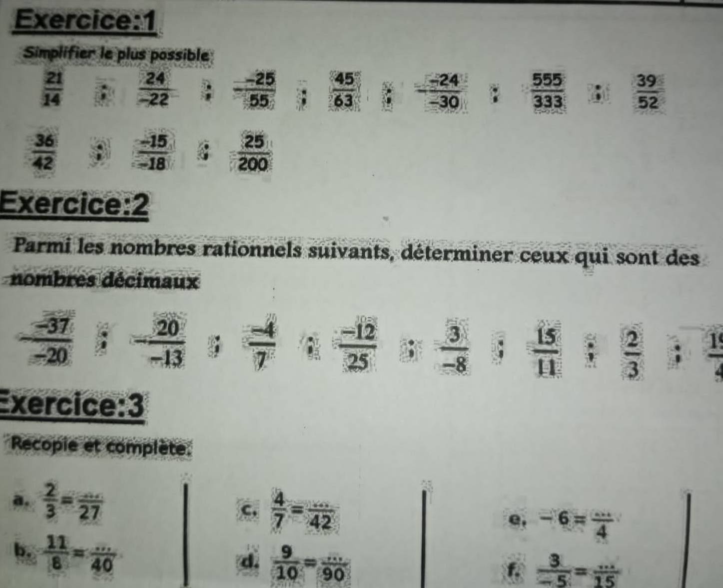 Simplifier le plus possible
 21/14 
 24/-22   (-25)/55   45/63  - (-24)/-30  1  555/333   39/52 .
 36/42 ;  (-15)/-18   25/200 
Exercice:2 
Parmi les nombres rationnels suivants, déterminer ceux qui sont des 
nombres décimaux
 (-12)/25 
 (-37)/-20 ; - 20/-13   (-4)/7   3/-8  C  15/11 ;  2/3   1/4 
Exercice:3 
Recopie et complète. 
a.  2/3 = (...)/27 
c.  4/7 = (...)/42 
e, -6= ·s /4 
b.  11/8 = (...)/40 
d.  9/10 = (...)/90 
f.  3/-5 = (...)/15 