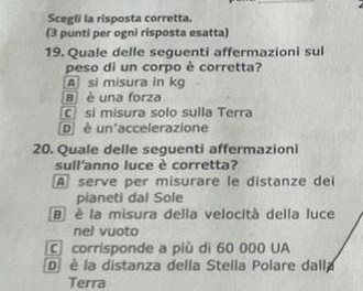 Scegli la risposta corretta.
(3 punti per ogni risposta esatta)
19. Quale delle seguenti affermazioni sul
peso di un corpo è corretta?
A si misura in kg
B è una forza
C sí misura solo sulla Terra
Dè un'accelerazione
20. Quale delle seguenti affermazioni
sull'anno luce è corretta?
A serve per misurare le distanze dei
pianeti dal Sole
B è la misura della velocità della luce
nel vuoto
C corrisponde a più di 60 000 UA
D è la distanza della Stella Polare dalla
Terra