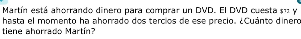 Martín está ahorrando dinero para comprar un DVD. El DVD cuesta $72 y 
hasta el momento ha ahorrado dos tercios de ese precio. ¿Cuánto dinero 
tiene ahorrado Martín?