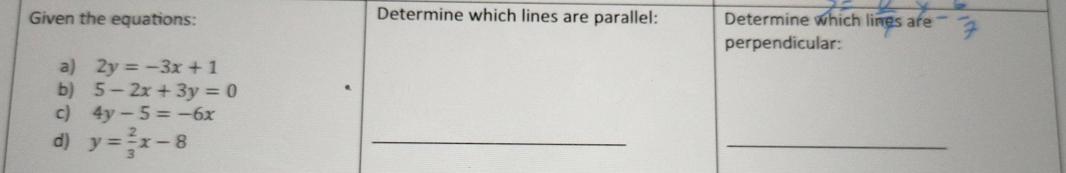 Determine which lines are parallel: 
Given the equations: Determine which lines are 
perpendicular: 
a) 2y=-3x+1
b) 5-2x+3y=0
c) 4y-5=-6x
d) y= 2/3 x-8
_ 
_