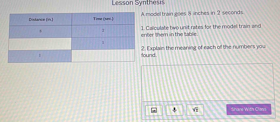 Lesson Synthesis 
model train goes 8 inches in 2 seconds. 
Calculate two unit rates for the model train and 
ter them in the table. 
Explain the meaning of each of the numbers you 
und.
sqrt(± ) Share With Class