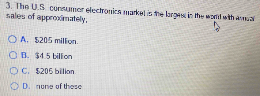 The U.S. consumer electronics market is the largest in the world with annual
sales of approximately;
A. $205 million.
B. $4.5 billion
C. $205 billion.
D. none of these