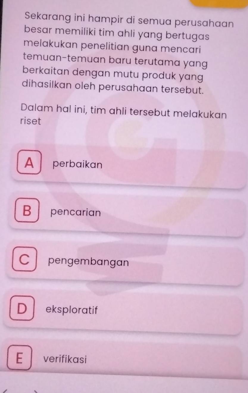 Sekarang ini hampir di semua perusahaan
besar memiliki tim ahli yang bertugas
melakukan penelitian guna mencari
temuan-temuan baru terutama yang
berkaitan dengan mutu produk yang
dihasilkan oleh perusahaan tersebut.
Dalam hal ini, tim ahli tersebut melakukan
riset
A perbaikan
Bpencarian
C pengembangan
Dl eksploratif
E ₹verifikasi