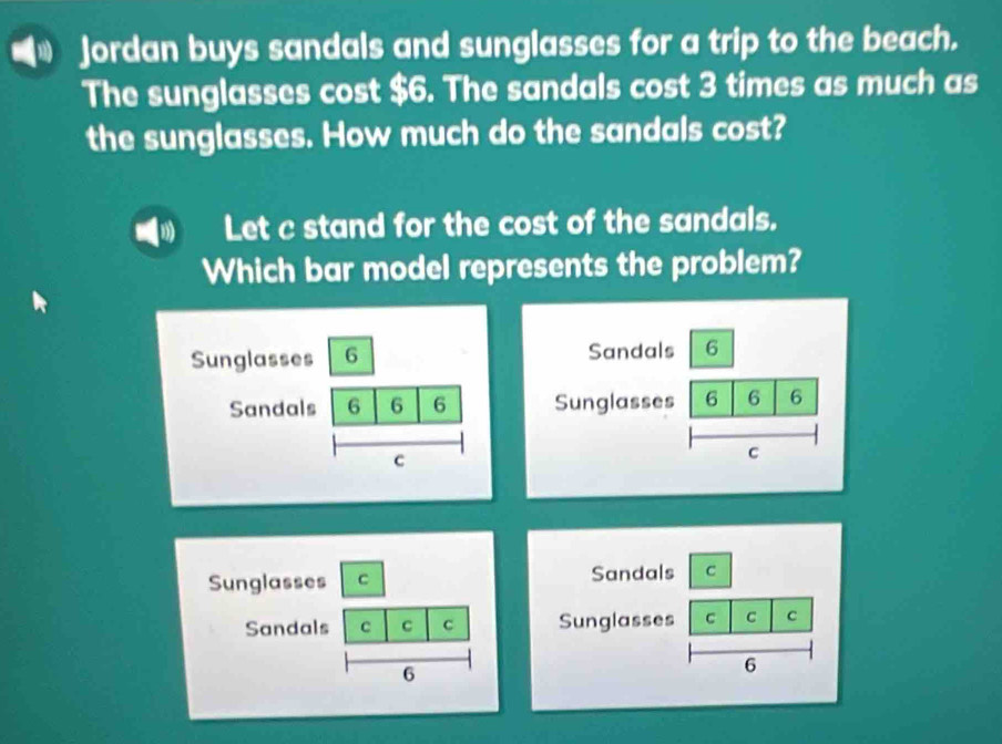 Jordan buys sandals and sunglasses for a trip to the beach. 
The sunglasses cost $6. The sandals cost 3 times as much as 
the sunglasses. How much do the sandals cost? 
Let c stand for the cost of the sandals. 
Which bar model represents the problem? 
Sandals 6 
Sunglasses 6 6 6 
C 
Sandals C 
Sunglasses C C C 
6