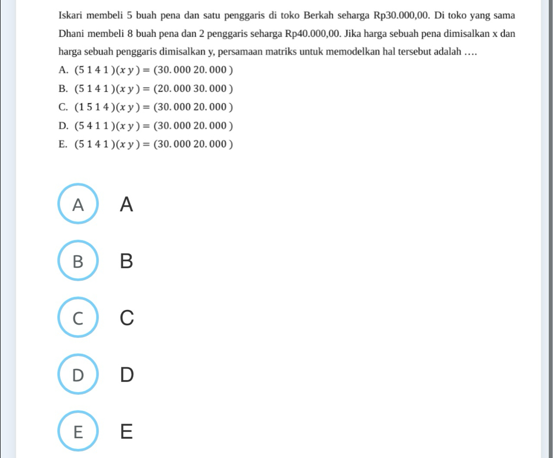 Iskari membeli 5 buah pena dan satu penggaris di toko Berkah seharga Rp30.000,00. Di toko yang sama
Dhani membeli 8 buah pena dan 2 penggaris seharga Rp40.000,00. Jika harga sebuah pena dimisalkan x dan
harga sebuah penggaris dimisalkan y, persamaan matriks untuk memodelkan hal tersebut adalah …
A. (5141)(xy)=(30.00020.000)
B. (5141)(xy)=(20.00030.000)
C. (1514)(xy)=(30.00020.000)
D. (5411)(xy)=(30.00020.000)
E. (5141)(xy)=(30.00020.000)
A )A
B B
C ) C
D  D
E E