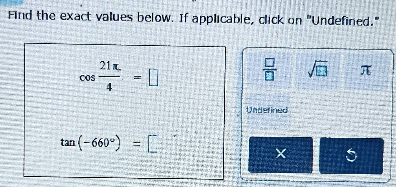 Find the exact values below. If applicable, click on "Undefined."
cos  (21π .)/4 =□
 □ /□   sqrt(□ ) π
Undefined
tan (-660°)=□
5