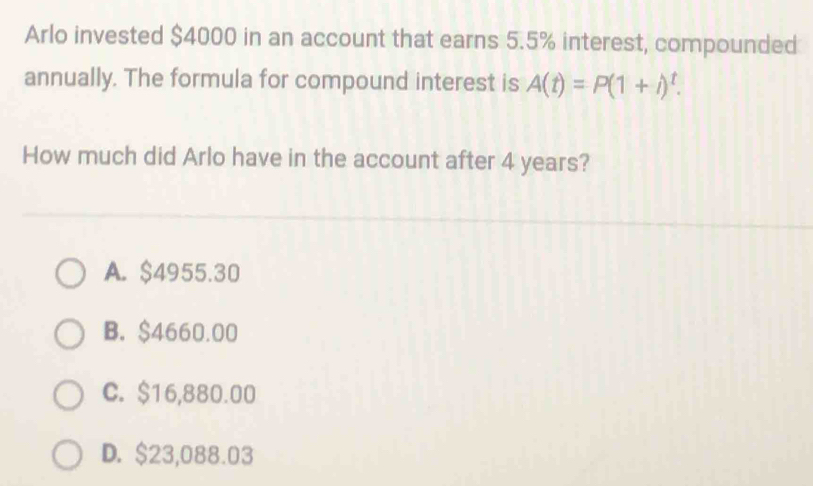 Arlo invested $4000 in an account that earns 5.5% interest, compounded
annually. The formula for compound interest is A(t)=P(1+i)^t. 
How much did Arlo have in the account after 4 years?
A. $4955.30
B. $4660.00
C. $16,880.00
D. $23,088.03