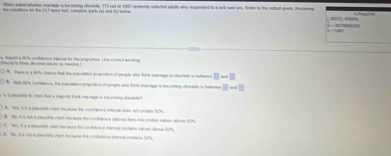 When aked wbether marrage is becoming obsolete, 773 out of 1997 randomly selected adults who responded to a poll said yes. Ferter to the oultput given Assaming
the conditives to: the CL, I were met, complete parts (a) and (b) below (3ES72, 42#4

m=12807
a Report a 96% s contidence interval for the proportion. Ue correct wording
(found to lhree decimal places as needed )
A. There is a 85% chance that the population proportion of people who think marnage is obsolete is between m+3
Veih 16% contidence, the population proportion of people who think marriage is becoming obsolete is between
s t plausible to clam that a majority thunrk marrage is becomina obsolete
A. Yex, it is a plausible claum because the contidence interval does not contain 50%
W No. it is not a plaunible claum because the confdence interval does not contan values above 52%.
C. Yes, it is a plausible clain because the contidence interval contans values above 50%
n D. No, it is not a plausible clam because the confdence interval contains 50%