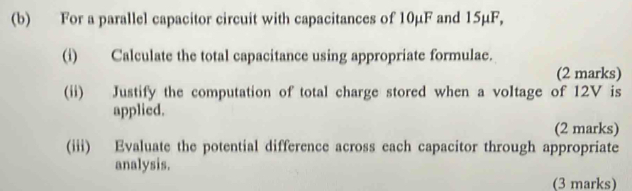 For a parallel capacitor circuit with capacitances of 10μF and 15µF, 
(i) Calculate the total capacitance using appropriate formulae. 
(2 marks) 
(ii) Justify the computation of total charge stored when a voltage of 12V is 
applied. 
(2 marks) 
(iii) Evaluate the potential difference across each capacitor through appropriate 
analysis. 
(3 marks)