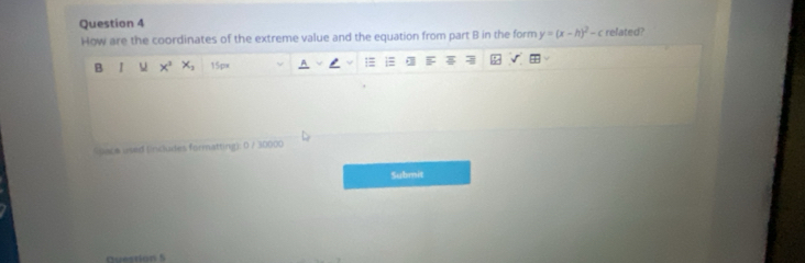 related? 
How are the coordinates of the extreme value and the equation from part B in the form y=(x-h)^2-c
B I x^3 x_2 15px 1 
Space used (includes formatting): 0 / 30000 
Submit 
Duestion 5