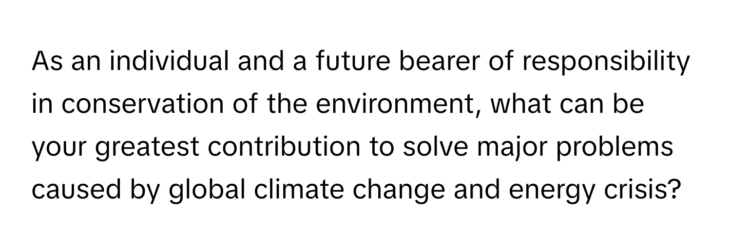 As an individual and a future bearer of responsibility in conservation of the environment, what can be your greatest contribution to solve major problems caused by global climate change and energy crisis?