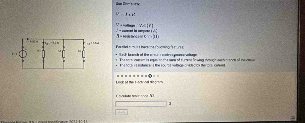 Use Ohm's law:
V=I· R
V= voltage in Volt (V)
I= current in Ampere (A)
R= resistance in Ohm (Ω)
Parallel circuits have the following features:
Each branch of the circuit receives pource voltage.
The total current is equal to the sum of current flowing through each branch of the circuit
The total resistance is the source voltage divided by the total current.
Look at the electrical diagram.
Calculate resistance R2
struck
e te    R  V  l at  st m o dific ation 2024-10-18