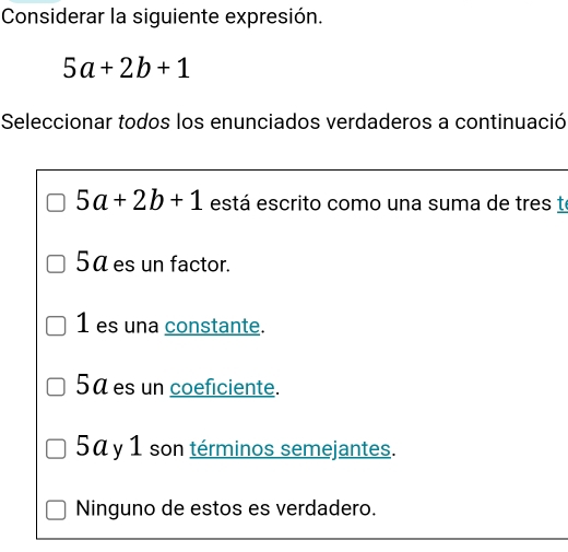 Considerar la siguiente expresión.
5a+2b+1
Seleccionar todos los enunciados verdaderos a continuació
5a+2b+1 está escrito como una suma de tres te
5ª es un factor.
1 es una constante.
5a es un coeficiente.
5a y 1 son términos semejantes.
Ninguno de estos es verdadero.