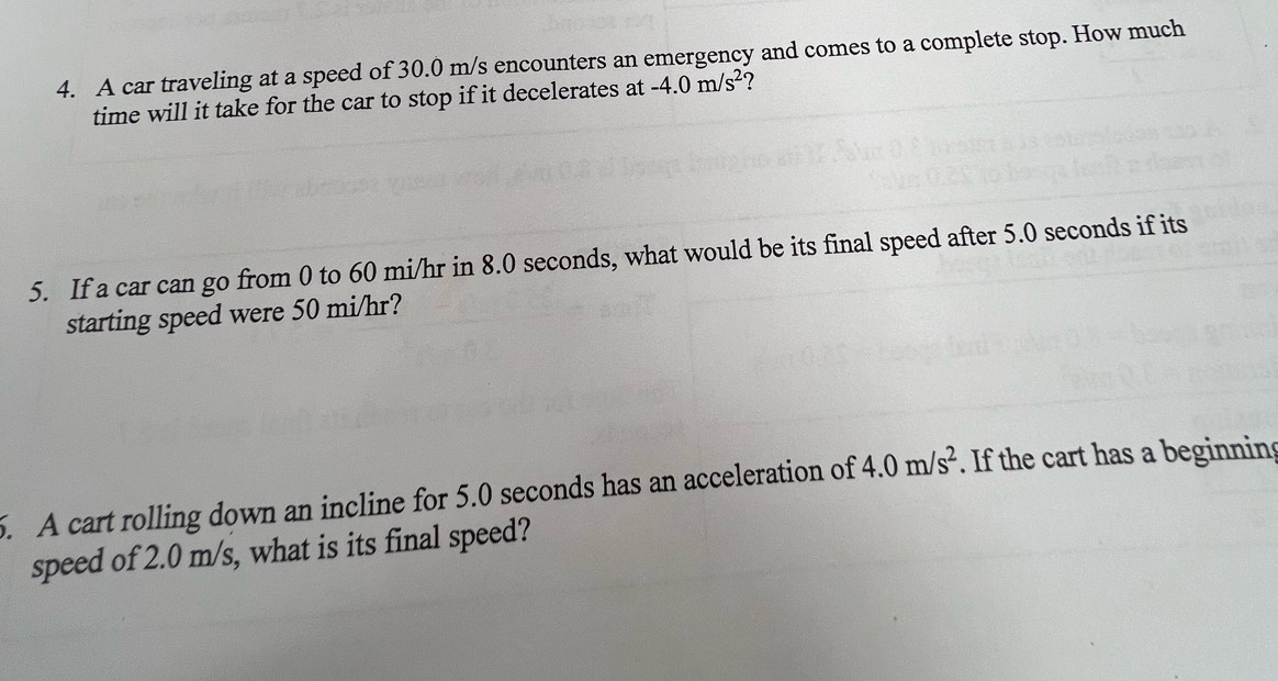 A car traveling at a speed of 30.0 m/s encounters an emergency and comes to a complete stop. How much 
time will it take for the car to stop if it decelerates at -4.0m/s^2 ? 
5. If a car can go from 0 to 60 mi/hr in 8.0 seconds, what would be its final speed after 5.0 seconds if its 
starting speed were 50 mi/hr? 
5. A cart rolling down an incline for 5.0 seconds has an acceleration of 4.0m/s^2. If the cart has a beginning 
speed of 2.0 m/s, what is its final speed?