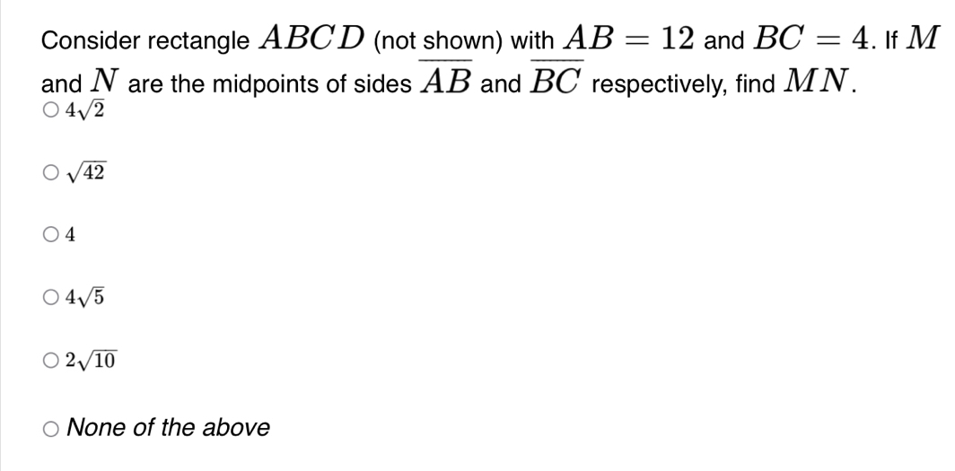 Consider rectangle ABCD (not shown) with AB=12 and BC=4. If M
and N are the midpoints of sides overline AB and overline BC respectively, find MN.
4sqrt(2)
sqrt(42)
4
4sqrt(5)
2sqrt(10)
None of the above