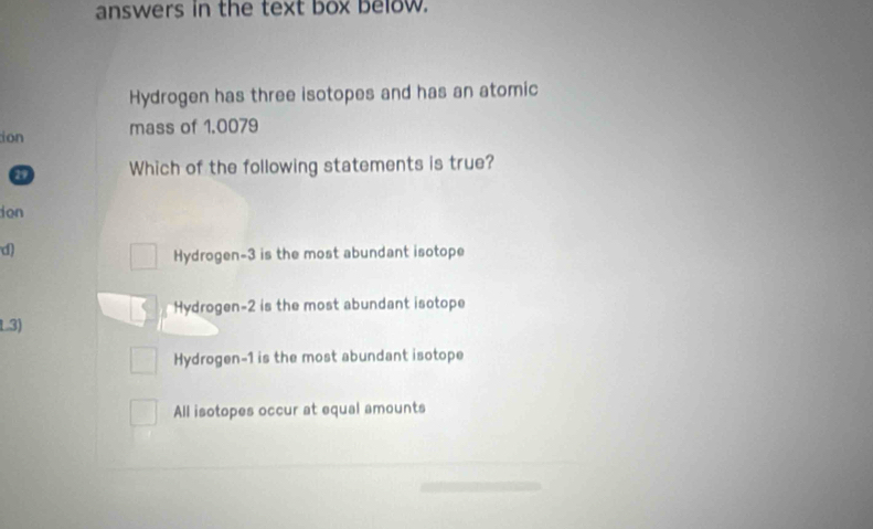 answers in the text box below.
Hydrogen has three isotopes and has an atomic
ion mass of 1.0079
29 Which of the following statements is true?
don
d)
Hydrogen- 3 is the most abundant isotope
Hydrogen- 2 is the most abundant isotope
L3)
Hydrogen- 1 is the most abundant isotope
All isotopes occur at equal amounts