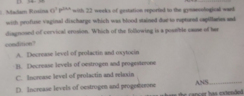 34- 38
. Madam Rosina G^3P^(2AA) with 22 weeks of gestation reported to the gynaecological ward
with profuse vaginal discharge which was blood stained due to ruptured capillaries and
diagnosed of cervical erosion. Which of the following is a possible cause of her
condition?
A. Decrease level of prolactin and oxytocin
B. Decrease levels of oestrogen and progesterone
C. Increase level of prolactin and relaxin
D. Increase levels of oestrogen and progesterone ANS_
th n ce has extended .