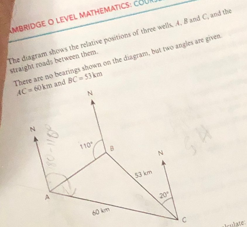 MBRIDGE O LEVEL MATHEMATICS: COUR
The diagram shows the relative positions of three wells, A, B and C, and the
There are no bearings shown on the diagram, but two angles are given
straight roads between them.
AC=60km and BC=53km