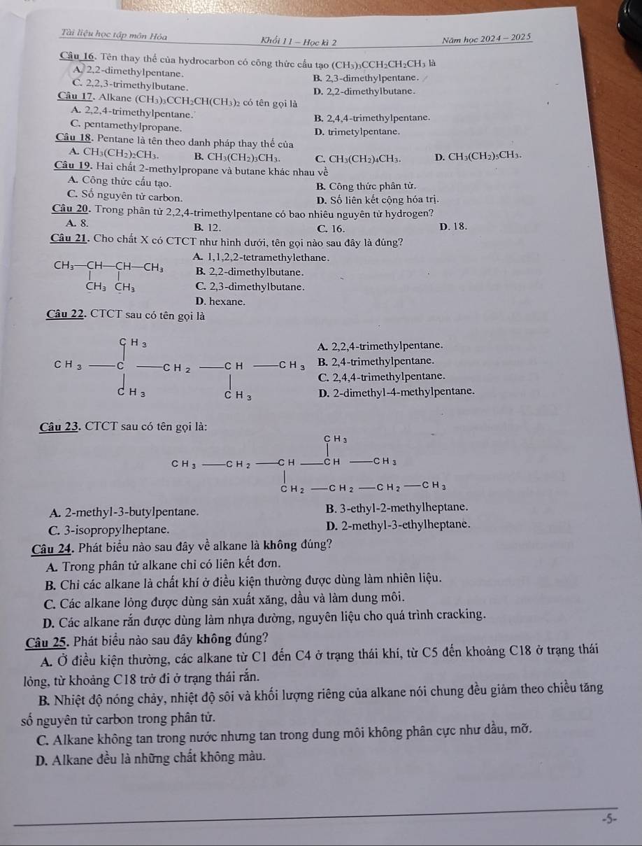 Tài liệu học tập môn Hỏa Khổi 1 1 - Học kì 2
Năm học 2024- 2025
Cầu_16. Tên thay thể của hydrocarbon có công thức cầu tạo (CH₃)₃CCH₂CH₂CH₃ là
A. 2,2-dimethylpentane. B. 2,3-dimethylpentane.
C. 2,2,3-trimethylbutane. D. 2,2-dimethylbutane.
Câu 17. Alkane (CH_3)_3CCH_2CH(CH_3)_2 )2 có tên gọi là
A. 2,2,4-trimethylpentane. B. 2,4,4-trimethylpentane.
C. pentamethylpropane. D. trimetylpentane.
Câu 18. Pentane là tên theo danh pháp thay thế của
A. CH_3(CH_2)_2CH_3. B. CH_3(CH_2)_3( H_3 C. CH₃(CH₂)₄CH₃. D. CH₃(CH2)₅CH₃.
Câu 19. Hai chất 2-methylpropane và butane khác nhau về
A. Công thức cấu tạo. B. Công thức phân tử.
C. Số nguyên tử carbon. D. Số liên kết cộng hóa trị.
Câu 20. Trong phân từ 2,2,4-trimethylpentane có bao nhiêu nguyên tử hydrogen?
A. 8. B. 12. C. 16. D. 18.
Câu 21. Cho chất X có CTCT như hình dưới, tên gọi nào sau đây là đúng?
A. 1,1,2,2-tetramethylethane.
B. 2,2-dimethylbutane.
beginarrayr CH_3-CH-CH-CH_3 | CH_3CH_3CH_CH_3CH_3endarray C. 2,3-dimethylbutane.
CH_3CH_3
D. hexane.
Câu 22. CTCT sau có tên gọi là
A. 2,2,4-trimethylpentane.
CH_3-Cu_3-CH_2· CH_3 beginarrayr CH □  CH3endarray _  CH_3 B. 2,4-trimethylpentane.
CH
C. 2,4,4-trimethylpentane.
D. 2-dimethyl-4-methylpentane.
Câu 23. CTCT sau có tên gọi là:
CH_3-CH_2to CH_ CH_ -CH_3 CH_2-CH_2-CH_2-CH_3
A. 2-methyl-3-butylpentane. B. 3-ethyl-2-methylheptane.
C. 3-isopropylheptane. D. 2-methyl-3-ethylheptane.
Câu 24. Phát biểu nào sau đây về alkane là không đúng?
A. Trong phân tử alkane chỉ có liên kết đơn.
B. Chi các alkane là chất khí ở điều kiện thường được dùng làm nhiên liệu.
C. Các alkane lỏng được dùng sản xuất xăng, dầu và làm dung môi.
D. Các alkane rắn được dùng làm nhựa đường, nguyên liệu cho quá trình cracking.
Câu 25. Phát biểu nào sau đây không đúng?
A. Ở điều kiện thường, các alkane từ C1 đến C4 ở trạng thái khí, từ C5 đến khoảng C18 ở trạng thái
lỏng, từ khoảng C18 trở đi ở trạng thái rắn.
B. Nhiệt độ nóng chảy, nhiệt độ sôi và khối lượng riêng của alkane nói chung đều giảm theo chiều tăng
số nguyên tử carbon trong phân tử.
C. Alkane không tan trong nước nhưng tan trong dung môi không phân cực như dầu, mỡ.
D. Alkane đều là những chất không màu.
-5-