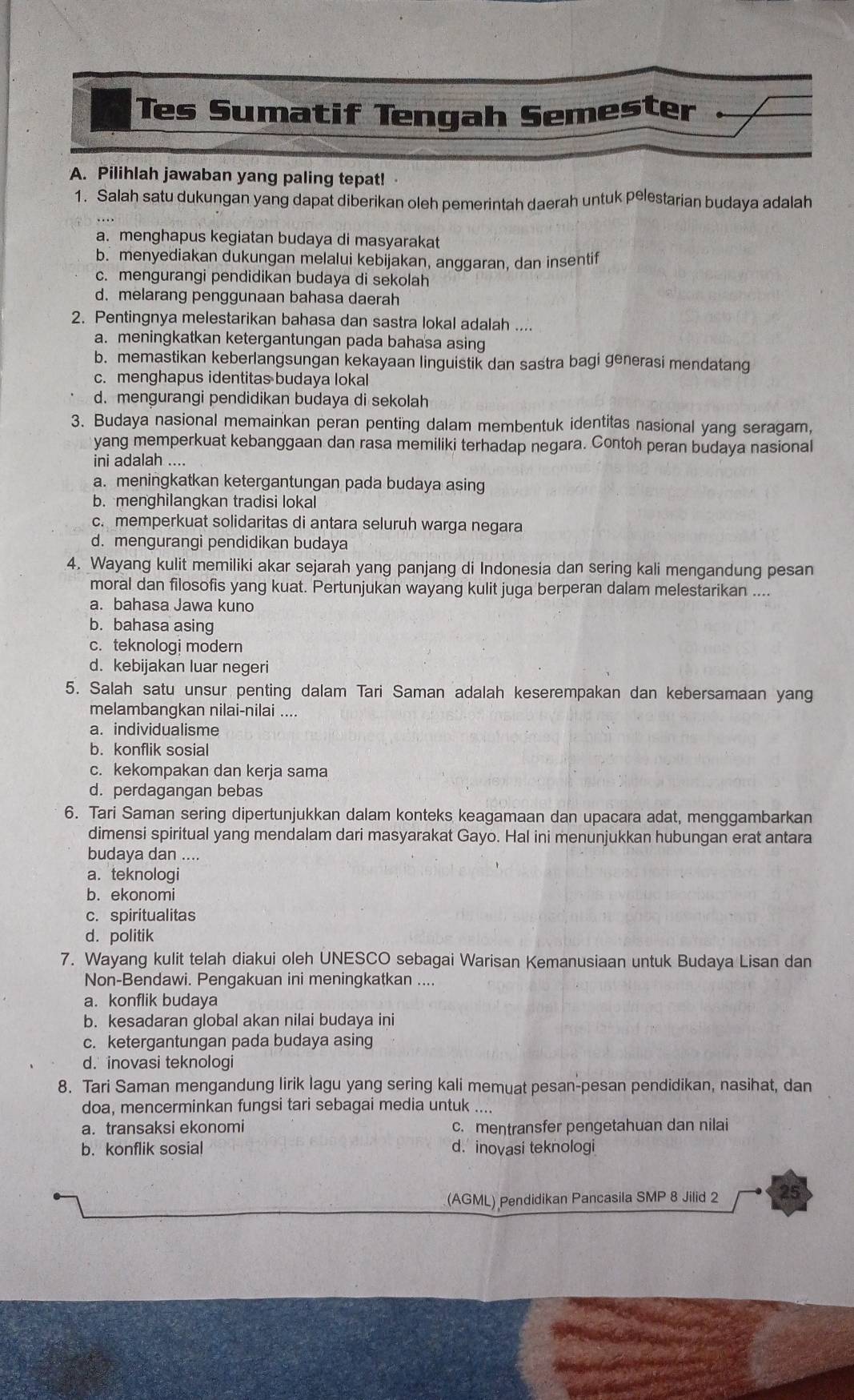 Tes Sumatif Tengah Semester
A. Pilihlah jawaban yang paling tepat!
1. Salah satu dukungan yang dapat diberikan oleh pemerintah daerah untuk pelestarian budaya adalah
a. menghapus kegiatan budaya di masyarakat
b. menyediakan dukungan melalui kebijakan, anggaran, dan insentif
c. mengurangi pendidikan budaya di sekolah
d. melarang penggunaan bahasa daerah
2. Pentingnya melestarikan bahasa dan sastra lokal adalah ....
a. meningkatkan ketergantungan pada bahasa asing
b. memastikan keberlangsungan kekayaan linguistik dan sastra bagi generasi mendatang
c. menghapus identitas budaya lokal
d. mengurangi pendidikan budaya di sekolah
3. Budaya nasional memainkan peran penting dalam membentuk identitas nasional yang seragam,
yang memperkuat kebanggaan dan rasa memiliki terhadap negara. Contoh peran budaya nasional
ini adalah ....
a. meningkatkan ketergantungan pada budaya asing
b. menghilangkan tradisi lokal
c. memperkuat solidaritas di antara seluruh warga negara
d. mengurangi pendidikan budaya
4. Wayang kulit memiliki akar sejarah yang panjang di Indonesia dan sering kali mengandung pesan
moral dan filosofis yang kuat. Pertunjukan wayang kulit juga berperan dalam melestarikan ....
a. bahasa Jawa kuno
b. bahasa asing
c. teknologi modern
d. kebijakan luar negeri
5. Salah satu unsur penting dalam Tari Saman adalah keserempakan dan kebersamaan yang
melambangkan nilai-nilai ....
a. individualisme
b. konflik sosial
c. kekompakan dan kerja sama
d. perdagangan bebas
6. Tari Saman sering dipertunjukkan dalam konteks keagamaan dan upacara adat, menggambarkan
dimensi spiritual yang mendalam dari masyarakat Gayo. Hal ini menunjukkan hubungan erat antara
budaya dan ....
a. teknologi
b. ekonomi
c. spiritualitas
d. politik
7. Wayang kulit telah diakui oleh UNESCO sebagai Warisan Kemanusiaan untuk Budaya Lisan dan
Non-Bendawi. Pengakuan ini meningkatkan ....
a. konflik budaya
b. kesadaran global akan nilai budaya ini
c. ketergantungan pada budaya asing
d. inovasi teknologi
8. Tari Saman mengandung lirik lagu yang sering kali memuat pesan-pesan pendidikan, nasihat, dan
doa, mencerminkan fungsi tari sebagai media untuk ....
a. transaksi ekonomi c. mentransfer pengetahuan dan nilai
b. konflik sosial d. inovasi teknologi
(AGML) Pendidikan Pancasila SMP 8 Jilid 2